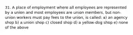 31. A place of employment where all employees are represented by a union and most employees are union members, but non-union workers must pay fees to the union, is called: a) an agency shop b) a union shop c) closed shop d) a yellow-dog shop e) none of the above