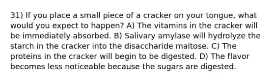 31) If you place a small piece of a cracker on your tongue, what would you expect to happen? A) The vitamins in the cracker will be immediately absorbed. B) Salivary amylase will hydrolyze the starch in the cracker into the disaccharide maltose. C) The proteins in the cracker will begin to be digested. D) The flavor becomes less noticeable because the sugars are digested.