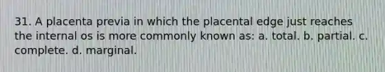31. A placenta previa in which the placental edge just reaches the internal os is more commonly known as: a. total. b. partial. c. complete. d. marginal.