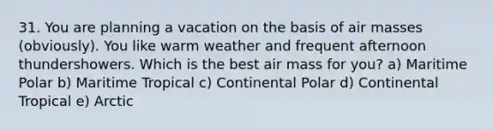 31. You are planning a vacation on the basis of air masses (obviously). You like warm weather and frequent afternoon thundershowers. Which is the best air mass for you? a) Maritime Polar b) Maritime Tropical c) Continental Polar d) Continental Tropical e) Arctic