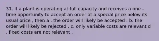 31. If a plant is operating at full capacity and receives a one - time opportunity to accept an order at a special price below its usual price , then a . the order will likely be accepted . b. the order will likely be rejected . c. only variable costs are relevant d . fixed costs are not relevant .