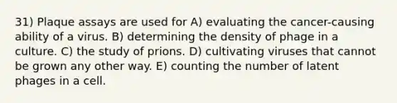 31) Plaque assays are used for A) evaluating the cancer-causing ability of a virus. B) determining the density of phage in a culture. C) the study of prions. D) cultivating viruses that cannot be grown any other way. E) counting the number of latent phages in a cell.