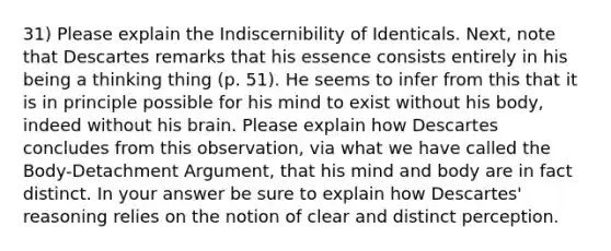 31) Please explain the Indiscernibility of Identicals. Next, note that Descartes remarks that his essence consists entirely in his being a thinking thing (p. 51). He seems to infer from this that it is in principle possible for his mind to exist without his body, indeed without his brain. Please explain how Descartes concludes from this observation, via what we have called the Body-Detachment Argument, that his mind and body are in fact distinct. In your answer be sure to explain how Descartes' reasoning relies on the notion of clear and distinct perception.