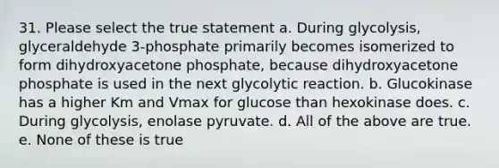 31. Please select the true statement a. During glycolysis, glyceraldehyde 3-phosphate primarily becomes isomerized to form dihydroxyacetone phosphate, because dihydroxyacetone phosphate is used in the next glycolytic reaction. b. Glucokinase has a higher Km and Vmax for glucose than hexokinase does. c. During glycolysis, enolase pyruvate. d. All of the above are true. e. None of these is true