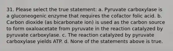 31. Please select the true statement: a. Pyruvate carboxylase is a gluconeogenic enzyme that requires the cofactor folic acid. b. Carbon dioxide (as bicarbonate ion) is used as the carbon source to form oxaloacetate from pyruvate in the reaction catalyzed by pyruvate carboxylase. c. The reaction catalyzed by pyruvate carboxylase yields ATP. d. None of the statements above is true.