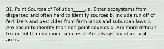 31. Point Sources of Pollution_____. a. Enter ecosystems from dispersed and often hard to identify sources b. Include run off of fertilizers and pesticides from farm lands and suburban laws c. Are easier to identify than non-point sources d. Are more difficult to control than nonpoint sources e. Are always found in rural areas