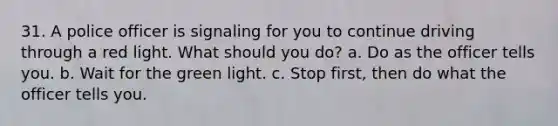 31. A police officer is signaling for you to continue driving through a red light. What should you do? a. Do as the officer tells you. b. Wait for the green light. c. Stop first, then do what the officer tells you.