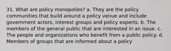 31. What are policy monopolies? a. They are the policy communities that build around a policy venue and include government actors, interest groups and policy experts. b. The members of the general public that are interested in an issue. c. The people and organizations who benefit from a public policy. d. Members of groups that are informed about a policy