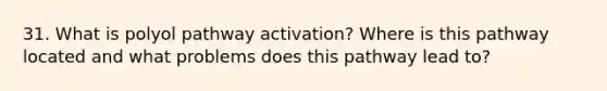 31. What is polyol pathway activation? Where is this pathway located and what problems does this pathway lead to?