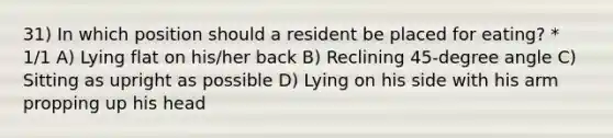 31) In which position should a resident be placed for eating? * 1/1 A) Lying flat on his/her back B) Reclining 45-degree angle C) Sitting as upright as possible D) Lying on his side with his arm propping up his head