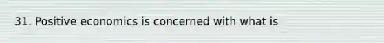 31. Positive economics is concerned with what is