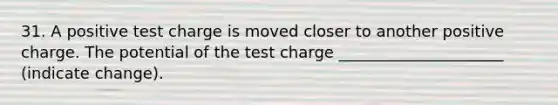 31. A positive test charge is moved closer to another positive charge. The potential of the test charge _____________________ (indicate change).