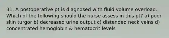 31. A postoperative pt is diagnosed with fluid volume overload. Which of the following should the nurse assess in this pt? a) poor skin turgor b) decreased urine output c) distended neck veins d) concentrated hemoglobin & hematocrit levels