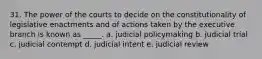 31. The power of the courts to decide on the constitutionality of legislative enactments and of actions taken by the executive branch is known as _____. a. judicial policymaking b. judicial trial c. judicial contempt d. judicial intent e. judicial review