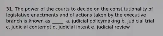 31. The power of the courts to decide on the constitutionality of legislative enactments and of actions taken by <a href='https://www.questionai.com/knowledge/kBllUhZHhd-the-executive-branch' class='anchor-knowledge'>the executive branch</a> is known as _____. a. judicial policymaking b. judicial trial c. judicial contempt d. judicial intent e. judicial review