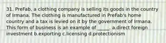 31. PreFab, a clothing company is selling its goods in the country of Irmana. The clothing is manufactured in PreFab's home country and a tax is levied on it by the government of Irmana. This form of business is an example of _____. a.direct foreign investment b.exporting c.licensing d.protectionism