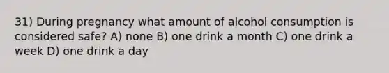 31) During pregnancy what amount of alcohol consumption is considered safe? A) none B) one drink a month C) one drink a week D) one drink a day