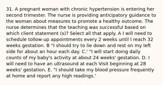 31. A pregnant woman with chronic hypertension is entering her second trimester. The nurse is providing anticipatory guidance to the woman about measures to promote a healthy outcome. The nurse determines that the teaching was successful based on which client statement (s)? Select all that apply. A I will need to schedule tollow-up appointments every 2 weeks until I reach 32 weeks gestation. B "I should try to lie down and rest on my left side for about an hour each day. C.' "I will start doing daily counts of my baby's activity at about 24 weeks' gestation. D. I will need to have an ultrasound at each Visit beginning at 28 weeks' gestation. E. "I should take my blood pressure frequently at home and report any high readings.'