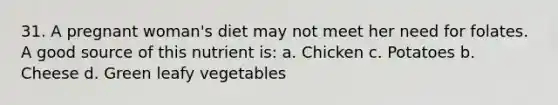 31. A pregnant woman's diet may not meet her need for folates. A good source of this nutrient is: a. Chicken c. Potatoes b. Cheese d. Green leafy vegetables