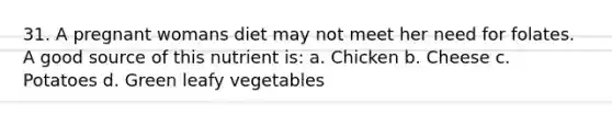 31. A pregnant womans diet may not meet her need for folates. A good source of this nutrient is: a. Chicken b. Cheese c. Potatoes d. Green leafy vegetables