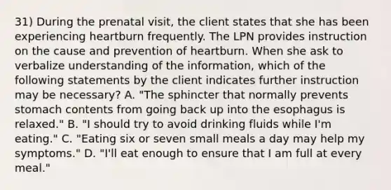 31) During the prenatal visit, the client states that she has been experiencing heartburn frequently. The LPN provides instruction on the cause and prevention of heartburn. When she ask to verbalize understanding of the information, which of the following statements by the client indicates further instruction may be necessary? A. "The sphincter that normally prevents stomach contents from going back up into the esophagus is relaxed." B. "I should try to avoid drinking fluids while I'm eating." C. "Eating six or seven small meals a day may help my symptoms." D. "I'll eat enough to ensure that I am full at every meal."