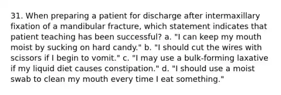 31. When preparing a patient for discharge after intermaxillary fixation of a mandibular fracture, which statement indicates that patient teaching has been successful? a. "I can keep my mouth moist by sucking on hard candy." b. "I should cut the wires with scissors if I begin to vomit." c. "I may use a bulk-forming laxative if my liquid diet causes constipation." d. "I should use a moist swab to clean my mouth every time I eat something."