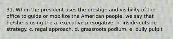 31. When the president uses the prestige and visibility of the office to guide or mobilize the American people, we say that he/she is using the a. executive prerogative. b. inside-outside strategy. c. regal approach. d. grassroots podium. e. bully pulpit