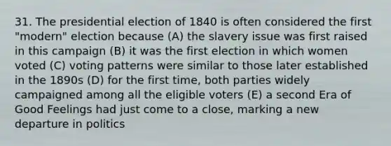 31. The presidential election of 1840 is often considered the first "modern" election because (A) the slavery issue was first raised in this campaign (B) it was the first election in which women voted (C) voting patterns were similar to those later established in the 1890s (D) for the first time, both parties widely campaigned among all the eligible voters (E) a second Era of Good Feelings had just come to a close, marking a new departure in politics