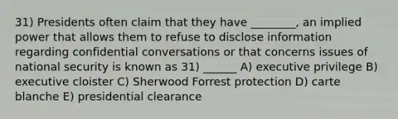 31) Presidents often claim that they have ________, an implied power that allows them to refuse to disclose information regarding confidential conversations or that concerns issues of national security is known as 31) ______ A) executive privilege B) executive cloister C) Sherwood Forrest protection D) carte blanche E) presidential clearance