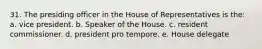 31. The presiding officer in the House of Representatives is the: a. vice president. b. Speaker of the House. c. resident commissioner. d. president pro tempore. e. House delegate