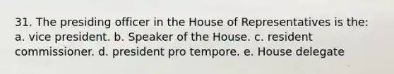 31. The presiding officer in the House of Representatives is the: a. vice president. b. Speaker of the House. c. resident commissioner. d. president pro tempore. e. House delegate