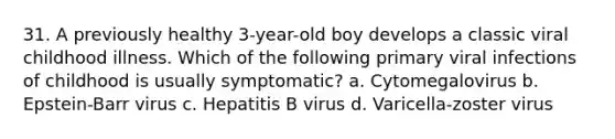 31. A previously healthy 3-year-old boy develops a classic viral childhood illness. Which of the following primary viral infections of childhood is usually symptomatic? a. Cytomegalovirus b. Epstein-Barr virus c. Hepatitis B virus d. Varicella-zoster virus