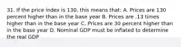 31. If the price index is 130, this means that: A. Prices are 130 percent higher than in the base year B. Prices are .13 times higher than in the base year C. Prices are 30 percent higher than in the base year D. Nominal GDP must be inflated to determine the real GDP