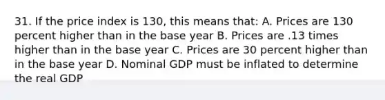 31. If the price index is 130, this means that: A. Prices are 130 percent higher than in the base year B. Prices are .13 times higher than in the base year C. Prices are 30 percent higher than in the base year D. Nominal GDP must be inflated to determine the real GDP