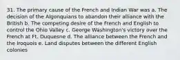 31. The primary cause of the French and Indian War was a. The decision of the Algonquians to abandon their alliance with the British b. The competing desire of the French and English to control the Ohio Valley c. George Washington's victory over the French at Ft. Duquesne d. The alliance between the French and the Iroquois e. Land disputes between the different English colonies