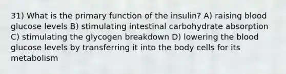 31) What is the primary function of the insulin? A) raising blood glucose levels B) stimulating intestinal carbohydrate absorption C) stimulating the glycogen breakdown D) lowering the blood glucose levels by transferring it into the body cells for its metabolism