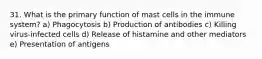 31. What is the primary function of mast cells in the immune system? a) Phagocytosis b) Production of antibodies c) Killing virus-infected cells d) Release of histamine and other mediators e) Presentation of antigens