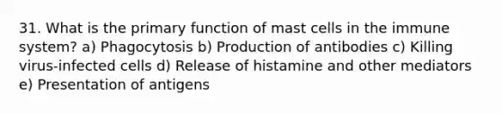 31. What is the primary function of mast cells in the immune system? a) Phagocytosis b) Production of antibodies c) Killing virus-infected cells d) Release of histamine and other mediators e) Presentation of antigens