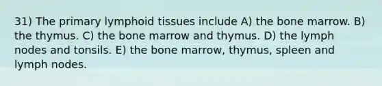 31) The primary lymphoid tissues include A) the bone marrow. B) the thymus. C) the bone marrow and thymus. D) the lymph nodes and tonsils. E) the bone marrow, thymus, spleen and lymph nodes.