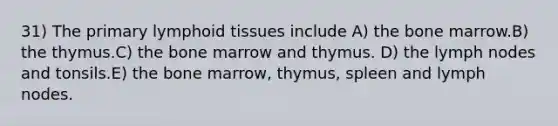 31) The primary lymphoid tissues include A) the bone marrow.B) the thymus.C) the bone marrow and thymus. D) the lymph nodes and tonsils.E) the bone marrow, thymus, spleen and lymph nodes.