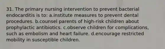 31. The primary nursing intervention to prevent bacterial endocarditis is to: a.institute measures to prevent dental procedures. b.counsel parents of high-risk children about prophylactic antibiotics. c.observe children for complications, such as embolism and heart failure. d.encourage restricted mobility in susceptible children.