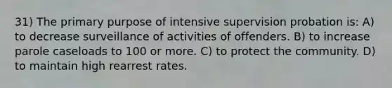 31) The primary purpose of intensive supervision probation is: A) to decrease surveillance of activities of offenders. B) to increase parole caseloads to 100 or more. C) to protect the community. D) to maintain high rearrest rates.