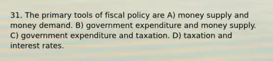 31. The primary tools of <a href='https://www.questionai.com/knowledge/kPTgdbKdvz-fiscal-policy' class='anchor-knowledge'>fiscal policy</a> are A) money supply and money demand. B) government expenditure and money supply. C) government expenditure and taxation. D) taxation and interest rates.