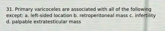 31. Primary varicoceles are associated with all of the following except: a. left-sided location b. retroperitoneal mass c. infertility d. palpable extratesticular mass