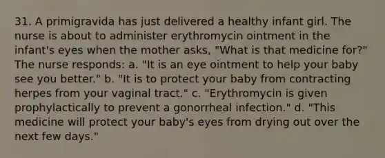 31. A primigravida has just delivered a healthy infant girl. The nurse is about to administer erythromycin ointment in the infant's eyes when the mother asks, "What is that medicine for?" The nurse responds: a. "It is an eye ointment to help your baby see you better." b. "It is to protect your baby from contracting herpes from your vaginal tract." c. "Erythromycin is given prophylactically to prevent a gonorrheal infection." d. "This medicine will protect your baby's eyes from drying out over the next few days."