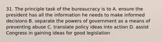 31. The principle task of the bureaucracy is to A. ensure the president has all the information he needs to make informed decisions B. separate the powers of government as a means of preventing abuse C. translate policy ideas into action D. assist Congress in gaining ideas for good legislation