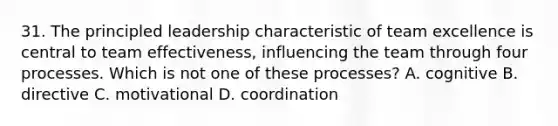 31. The principled leadership characteristic of team excellence is central to team effectiveness, influencing the team through four processes. Which is not one of these processes? A. cognitive B. directive C. motivational D. coordination