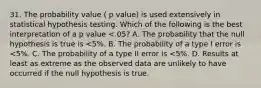 31. The probability value ( p value) is used extensively in statistical hypothesis testing. Which of the following is the best interpretation of a p value <.05? A. The probability that the null hypothesis is true is <5%. B. The probability of a type I error is <5%. C. The probability of a type II error is <5%. D. Results at least as extreme as the observed data are unlikely to have occurred if the null hypothesis is true.