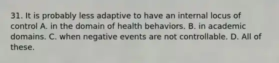 31. It is probably less adaptive to have an internal locus of control A. in the domain of health behaviors. B. in academic domains. C. when negative events are not controllable. D. All of these.