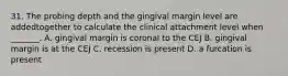 31. The probing depth and the gingival margin level are addedtogether to calculate the clinical attachment level when _______. A. gingival margin is coronal to the CEJ B. gingival margin is at the CEJ C. recession is present D. a furcation is present